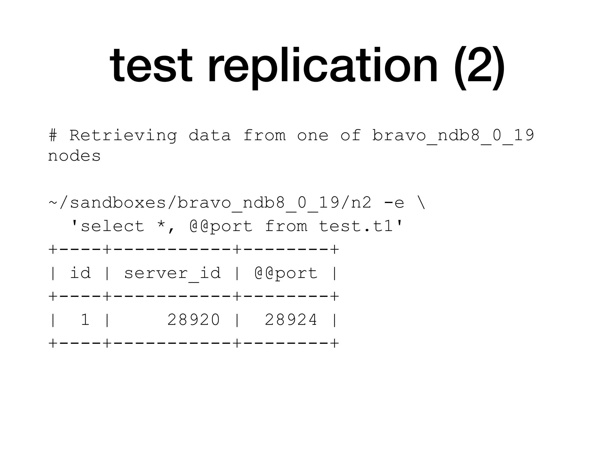 test replication (2)
# Retrieving data from one of bravo_ndb8_0_19
nodes
~/sandboxes/bravo_ndb8_0_19/n2 -e 
'select *, @@port from test.t1'
+----+-----------+--------+
| id | server_id | @@port |
+----+-----------+--------+
| 1 | 28920 | 28924 |
+----+-----------+--------+
 