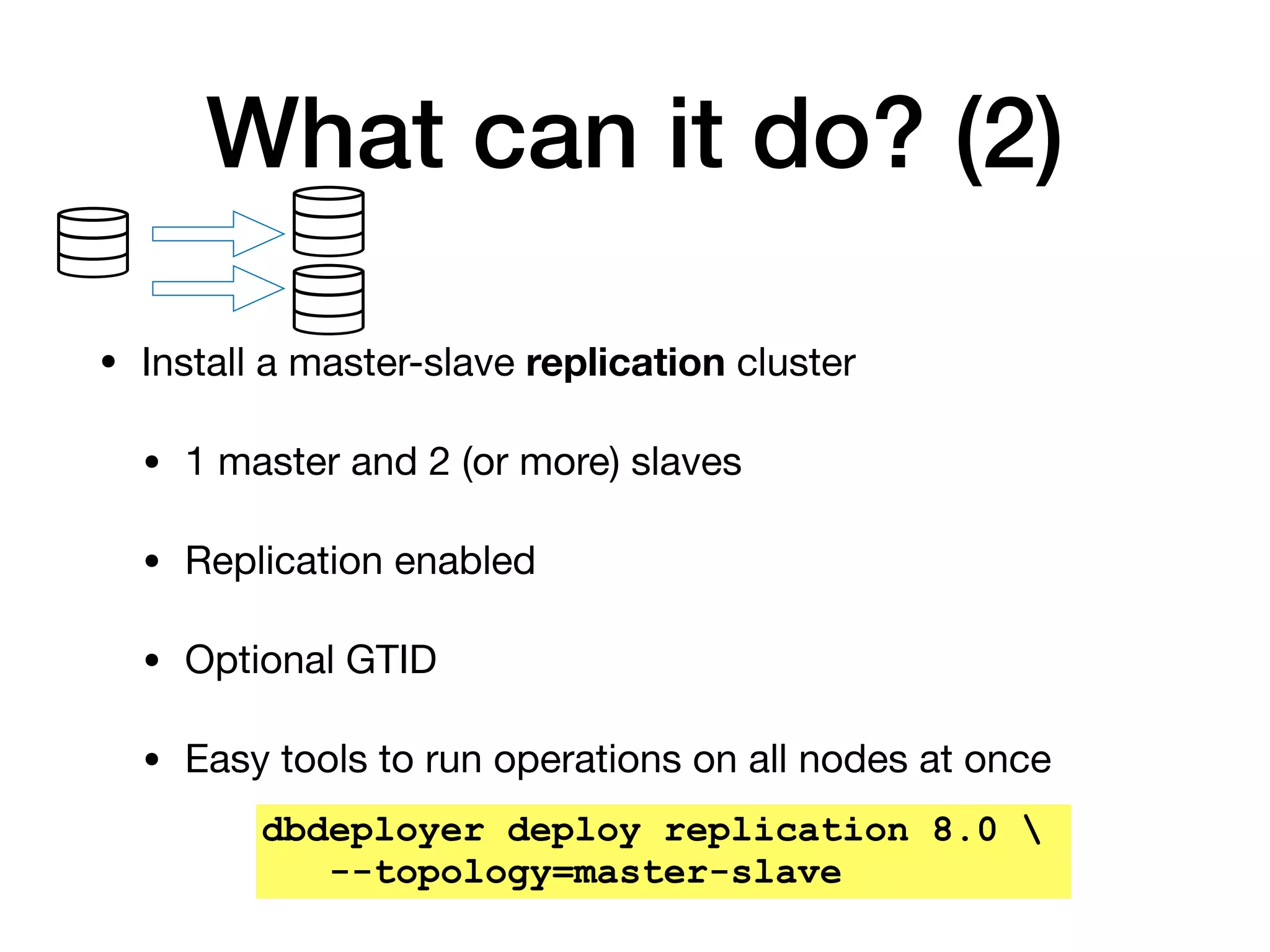 What can it do? (2)
• Install a master-slave replication cluster

• 1 master and 2 (or more) slaves

• Replication enabled

• Optional GTID

• Easy tools to run operations on all nodes at once
dbdeployer deploy replication 8.0 
--topology=master-slave
 
