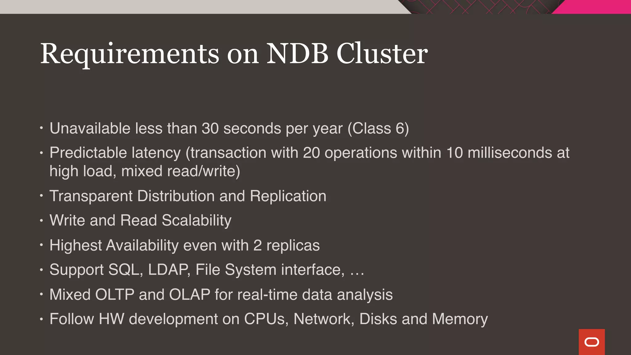 • Unavailable less than 30 seconds per year (Class 6)
• Predictable latency (transaction with 20 operations within 10 milliseconds at
high load, mixed read/write)
• Transparent Distribution and Replication
• Write and Read Scalability
• Highest Availability even with 2 replicas
• Support SQL, LDAP, File System interface, …
• Mixed OLTP and OLAP for real-time data analysis
• Follow HW development on CPUs, Network, Disks and Memory
Requirements on NDB Cluster
 