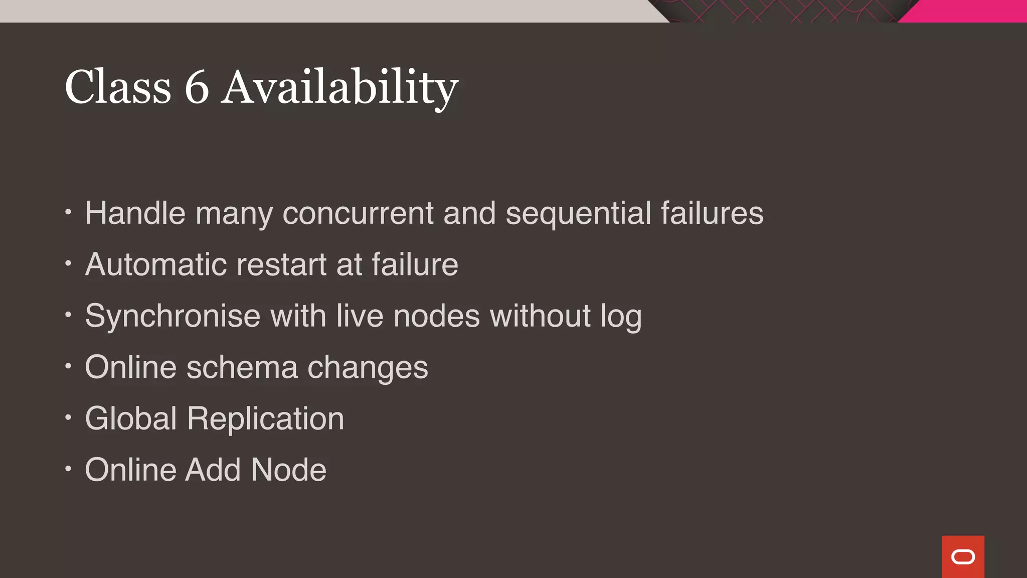 • Handle many concurrent and sequential failures
• Automatic restart at failure
• Synchronise with live nodes without log
• Online schema changes
• Global Replication
• Online Add Node
Class 6 Availability
 