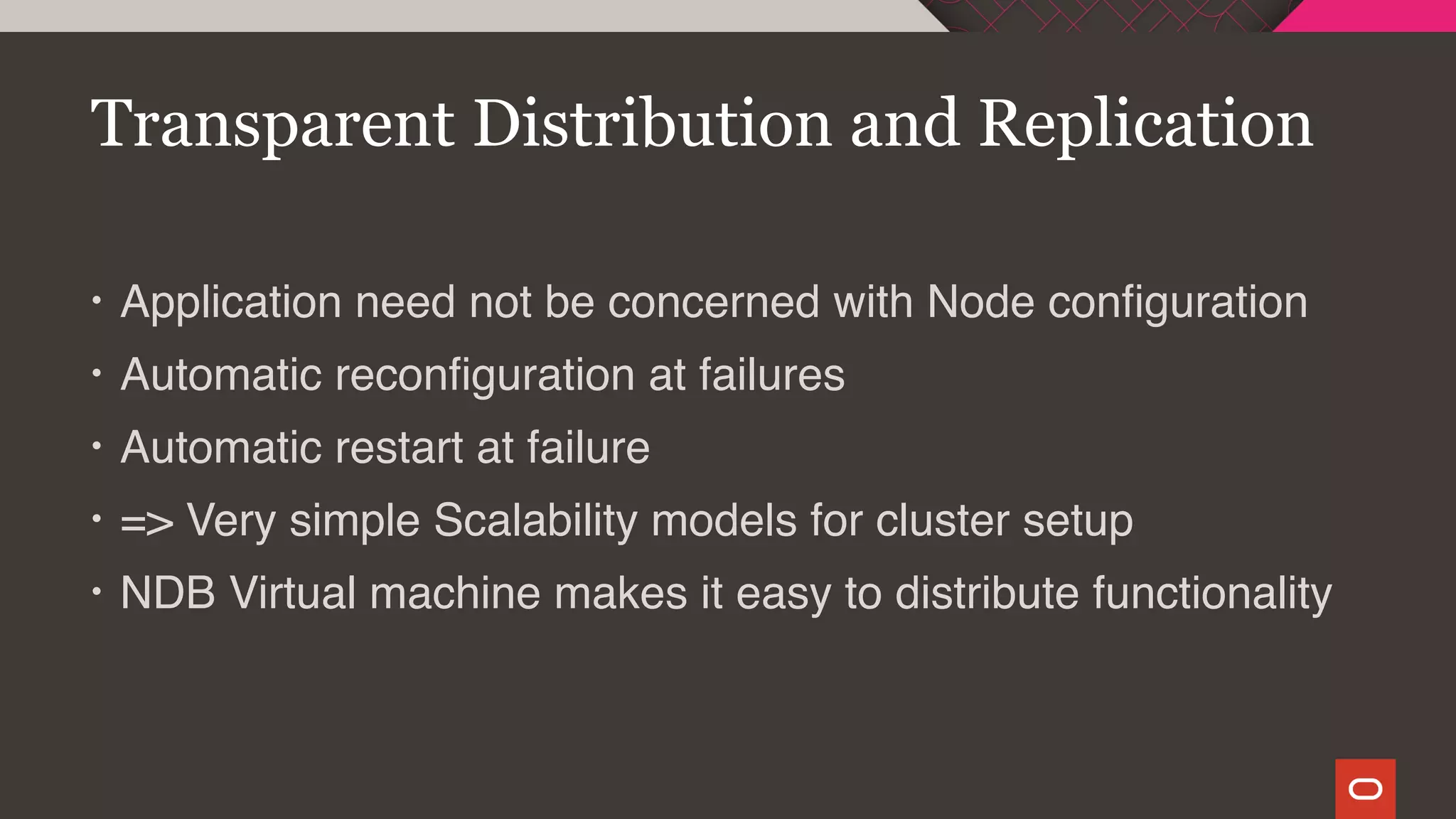 • Application need not be concerned with Node configuration
• Automatic reconfiguration at failures
• Automatic restart at failure
• => Very simple Scalability models for cluster setup
• NDB Virtual machine makes it easy to distribute functionality
Transparent Distribution and Replication
 