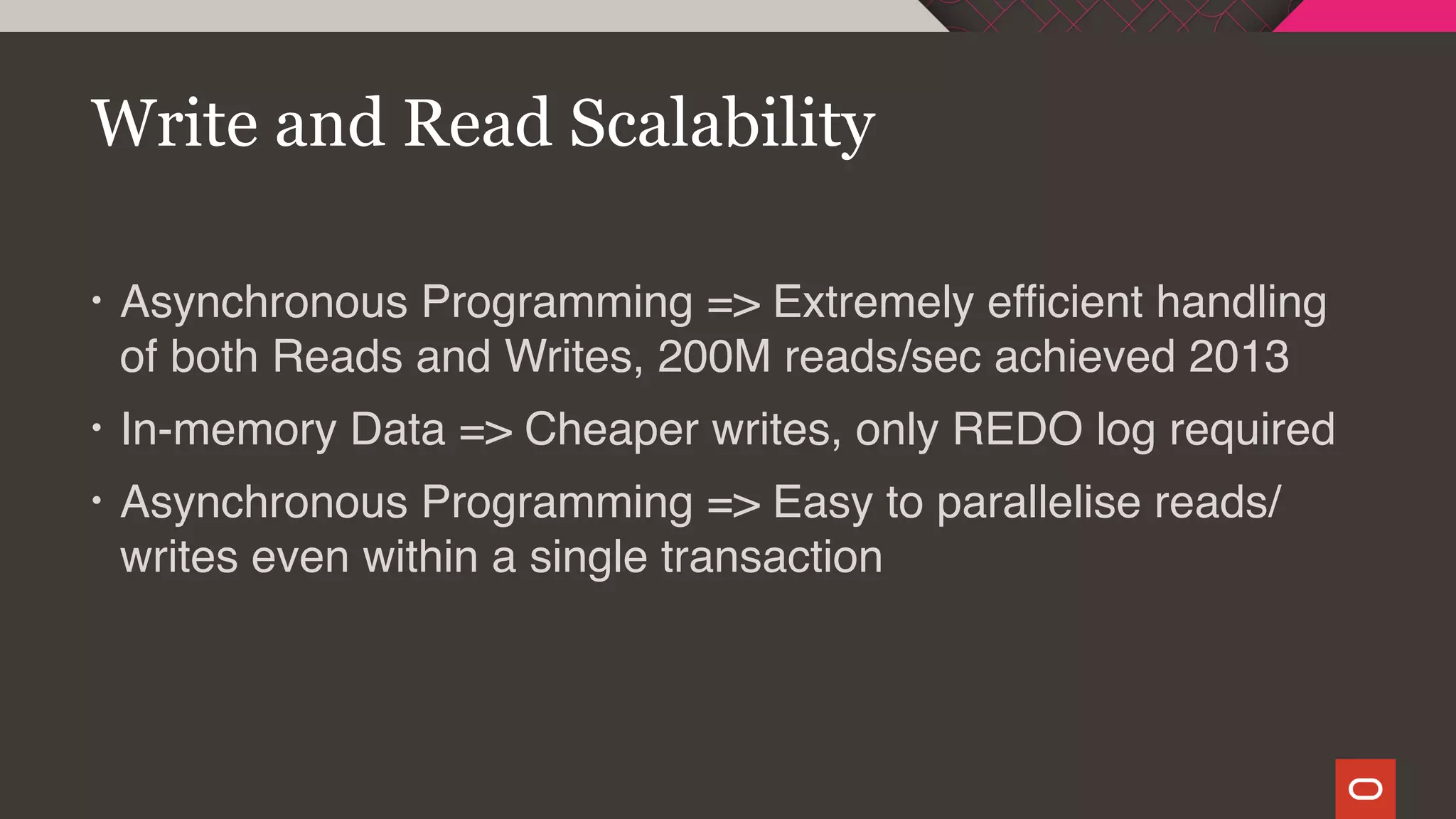 • Asynchronous Programming => Extremely efficient handling
of both Reads and Writes, 200M reads/sec achieved 2013
• In-memory Data => Cheaper writes, only REDO log required
• Asynchronous Programming => Easy to parallelise reads/
writes even within a single transaction
Write and Read Scalability
 
