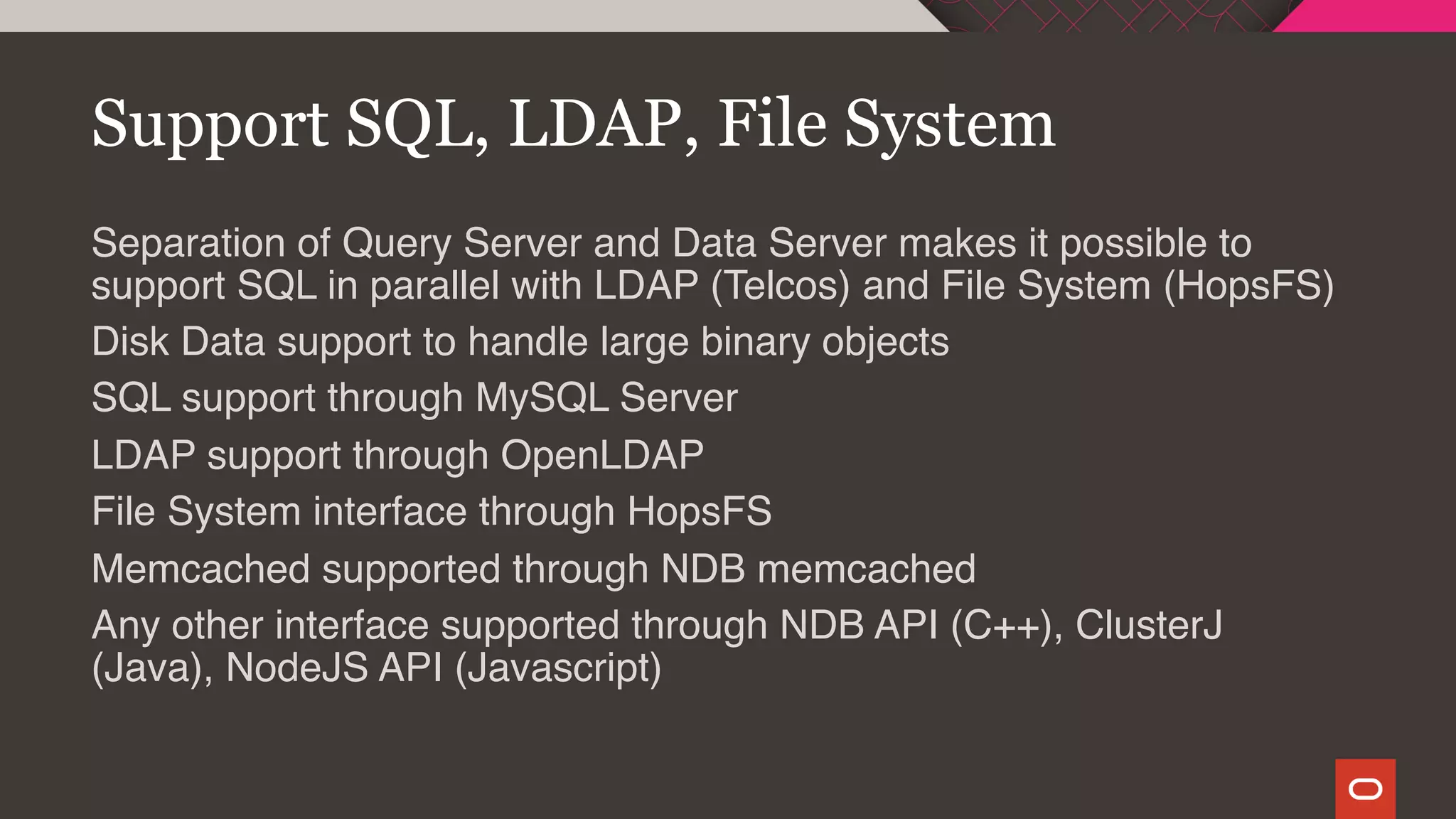 Support SQL, LDAP, File System
Separation of Query Server and Data Server makes it possible to
support SQL in parallel with LDAP (Telcos) and File System (HopsFS)
Disk Data support to handle large binary objects
SQL support through MySQL Server
LDAP support through OpenLDAP
File System interface through HopsFS
Memcached supported through NDB memcached
Any other interface supported through NDB API (C++), ClusterJ
(Java), NodeJS API (Javascript)
 