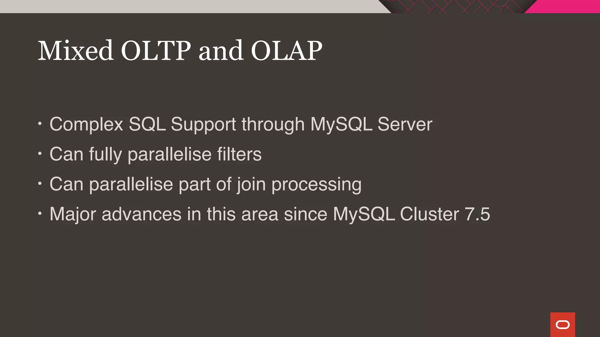 • Complex SQL Support through MySQL Server
• Can fully parallelise filters
• Can parallelise part of join processing
• Major advances in this area since MySQL Cluster 7.5
Mixed OLTP and OLAP
 