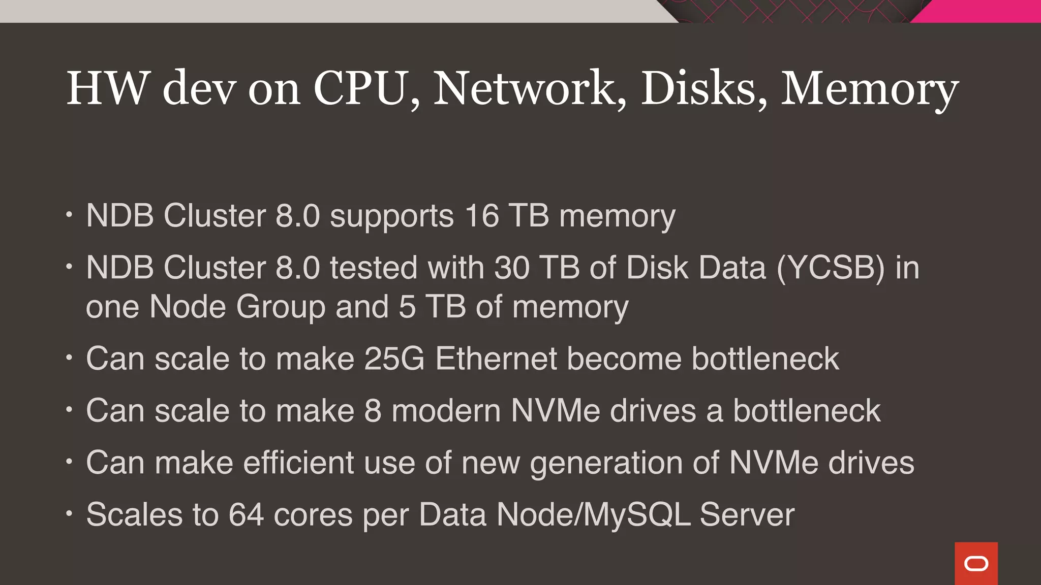 • NDB Cluster 8.0 supports 16 TB memory
• NDB Cluster 8.0 tested with 30 TB of Disk Data (YCSB) in
one Node Group and 5 TB of memory
• Can scale to make 25G Ethernet become bottleneck
• Can scale to make 8 modern NVMe drives a bottleneck
• Can make efficient use of new generation of NVMe drives
• Scales to 64 cores per Data Node/MySQL Server
HW dev on CPU, Network, Disks, Memory
 