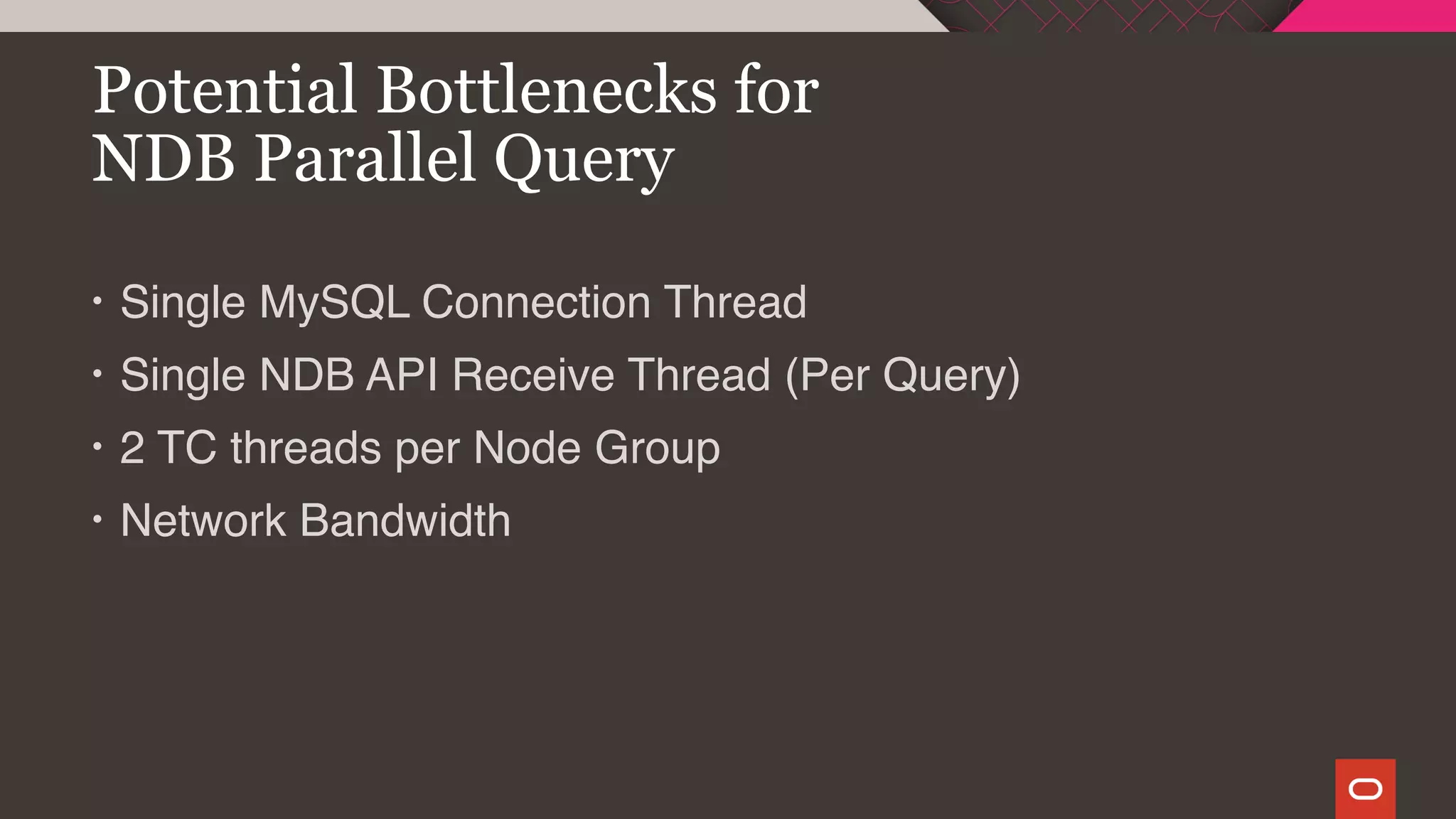• Single MySQL Connection Thread
• Single NDB API Receive Thread (Per Query)
• 2 TC threads per Node Group
• Network Bandwidth
Potential Bottlenecks for
NDB Parallel Query
 