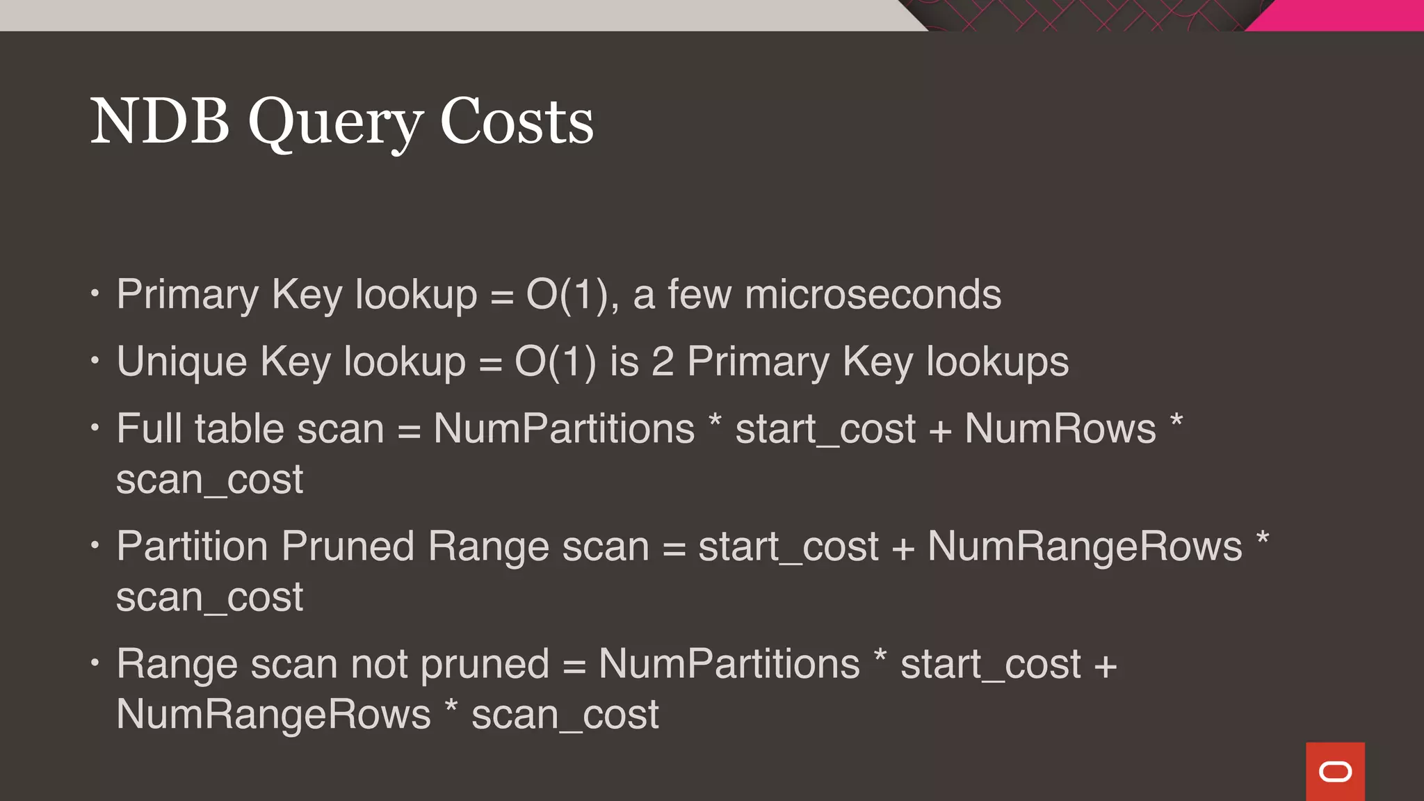 • Primary Key lookup = O(1), a few microseconds
• Unique Key lookup = O(1) is 2 Primary Key lookups
• Full table scan = NumPartitions * start_cost + NumRows *
scan_cost
• Partition Pruned Range scan = start_cost + NumRangeRows *
scan_cost
• Range scan not pruned = NumPartitions * start_cost +
NumRangeRows * scan_cost
NDB Query Costs
 