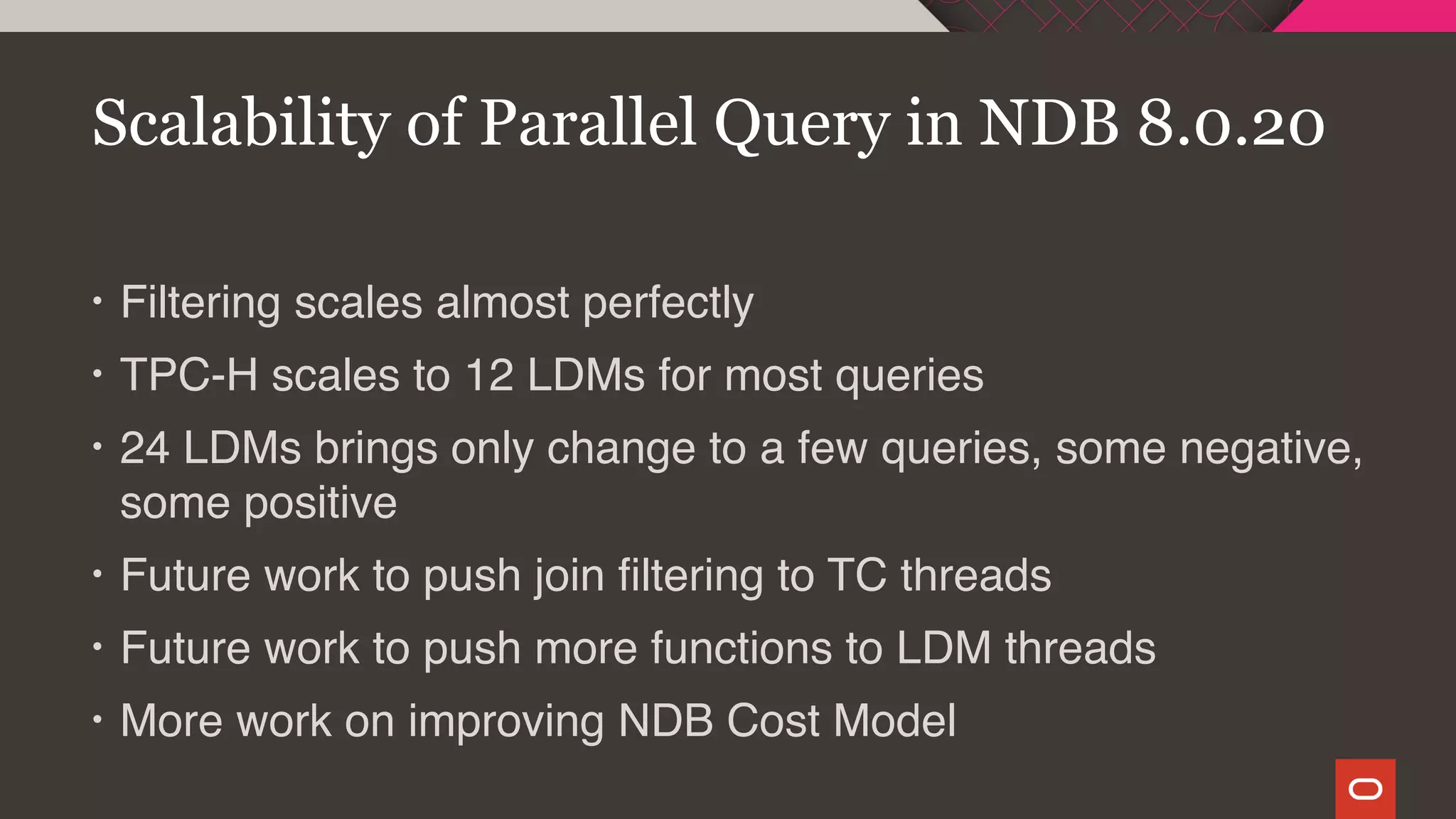 • Filtering scales almost perfectly
• TPC-H scales to 12 LDMs for most queries
• 24 LDMs brings only change to a few queries, some negative,
some positive
• Future work to push join filtering to TC threads
• Future work to push more functions to LDM threads
• More work on improving NDB Cost Model
Scalability of Parallel Query in NDB 8.0.20
 