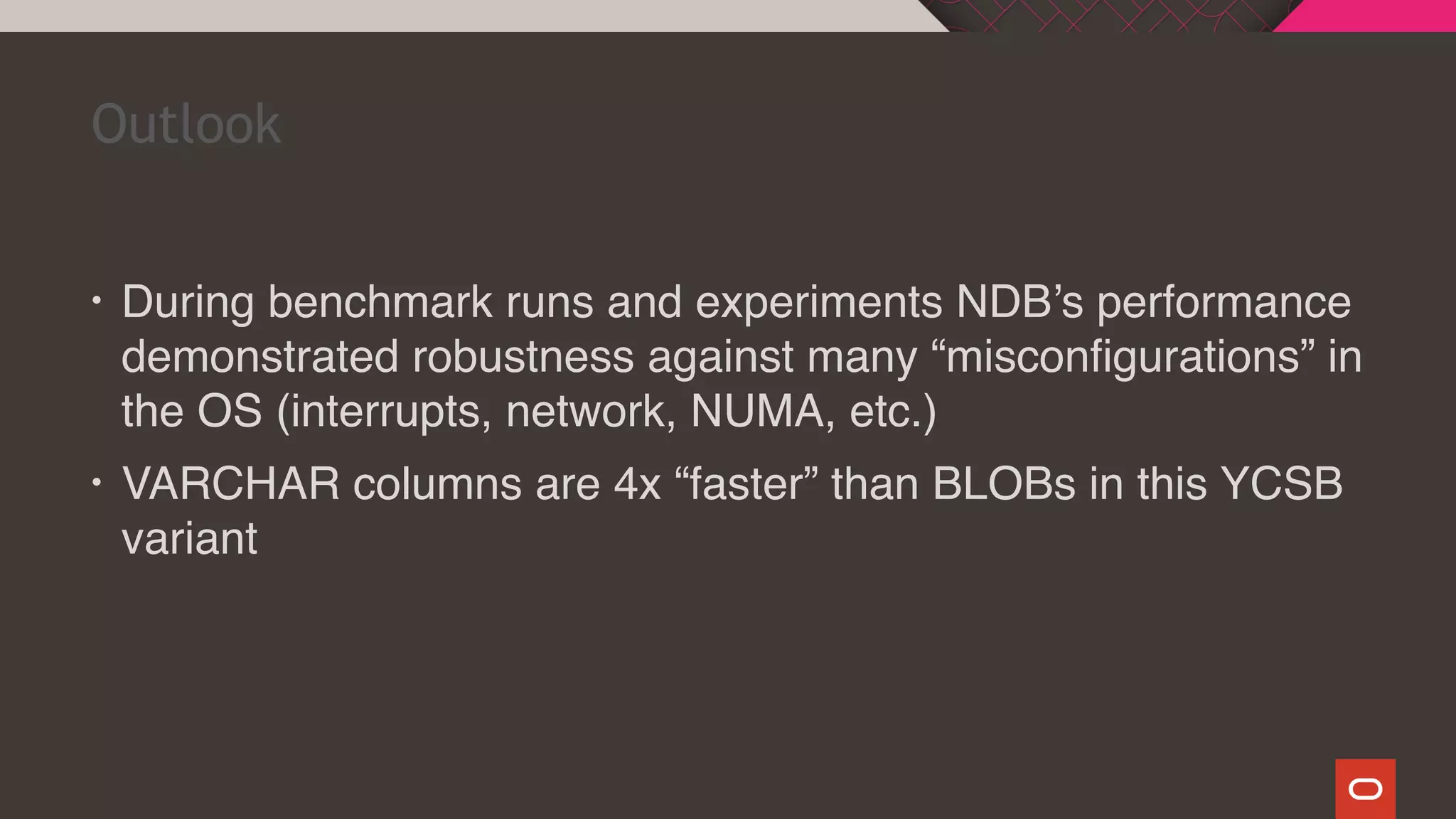 • During benchmark runs and experiments NDB’s performance
demonstrated robustness against many “misconfigurations” in
the OS (interrupts, network, NUMA, etc.)
• VARCHAR columns are 4x “faster” than BLOBs in this YCSB
variant
Outlook
 