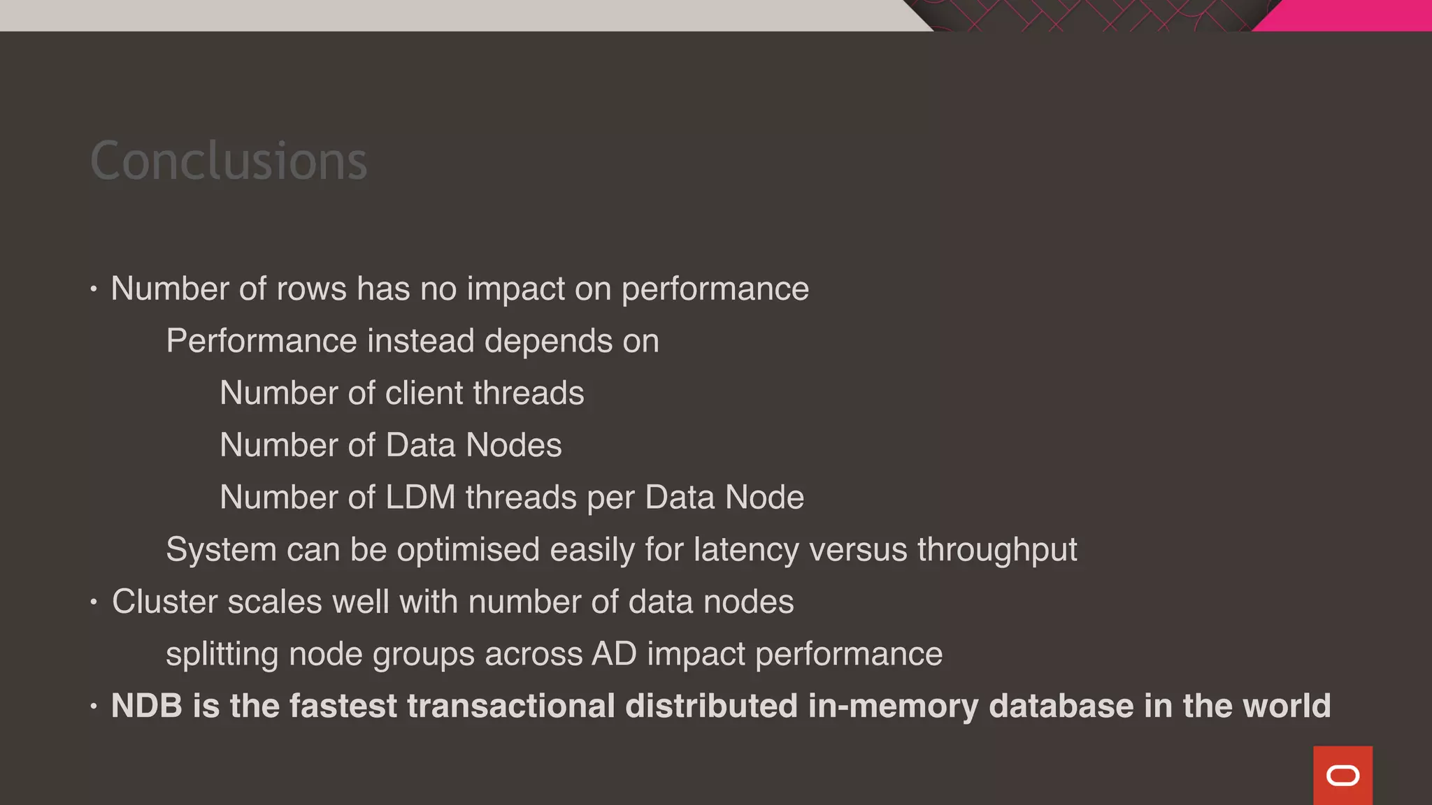 Conclusions
• Number of rows has no impact on performance
Performance instead depends on
Number of client threads
Number of Data Nodes
Number of LDM threads per Data Node
System can be optimised easily for latency versus throughput
• Cluster scales well with number of data nodes
splitting node groups across AD impact performance
• NDB is the fastest transactional distributed in-memory database in the world
 