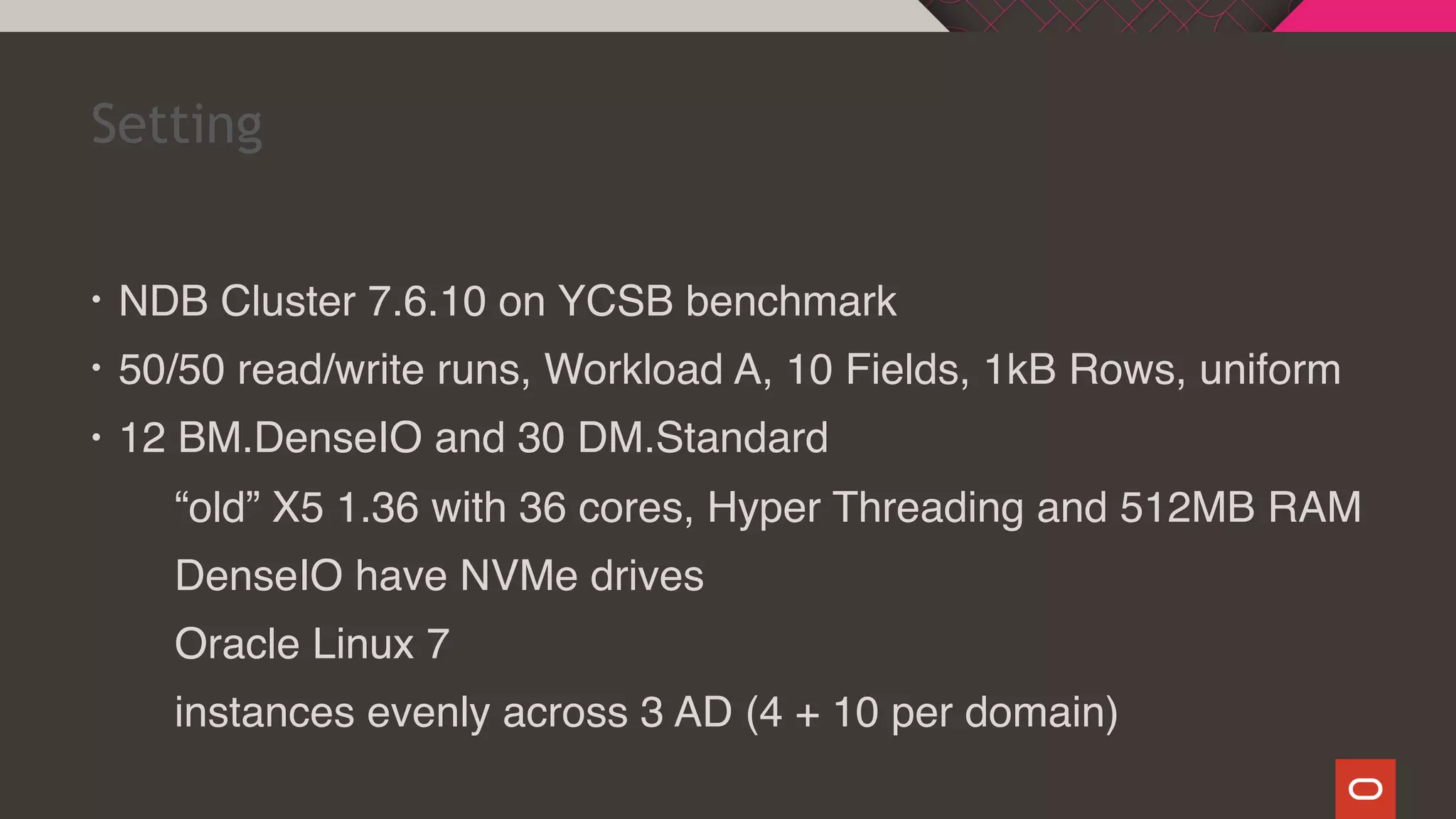 • NDB Cluster 7.6.10 on YCSB benchmark
• 50/50 read/write runs, Workload A, 10 Fields, 1kB Rows, uniform
• 12 BM.DenseIO and 30 DM.Standard
“old” X5 1.36 with 36 cores, Hyper Threading and 512MB RAM
DenseIO have NVMe drives
Oracle Linux 7
instances evenly across 3 AD (4 + 10 per domain)
Setting
 