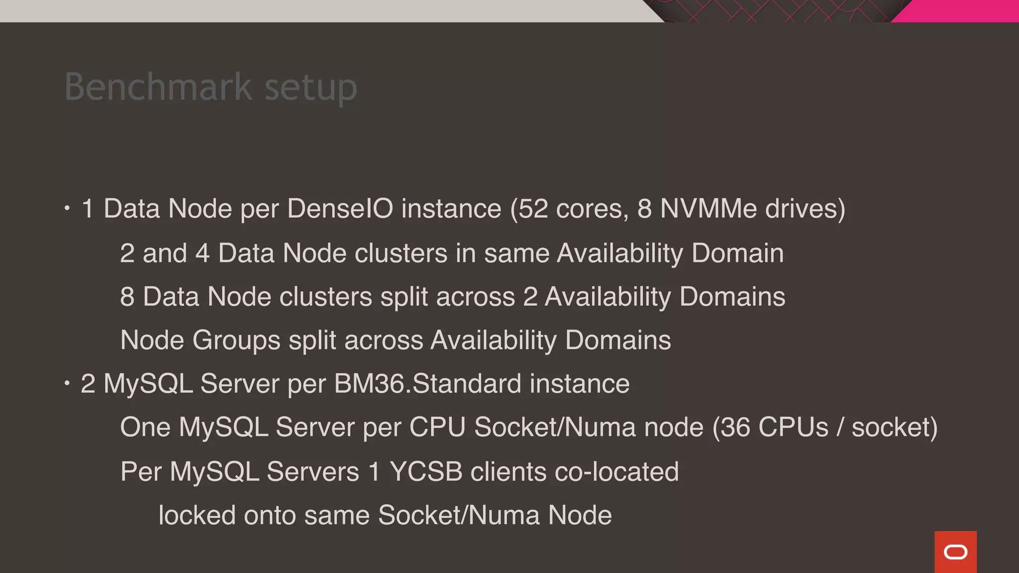• 1 Data Node per DenseIO instance (52 cores, 8 NVMMe drives)
2 and 4 Data Node clusters in same Availability Domain
8 Data Node clusters split across 2 Availability Domains
Node Groups split across Availability Domains
• 2 MySQL Server per BM36.Standard instance
One MySQL Server per CPU Socket/Numa node (36 CPUs / socket)
Per MySQL Servers 1 YCSB clients co-located
locked onto same Socket/Numa Node
Benchmark setup
 