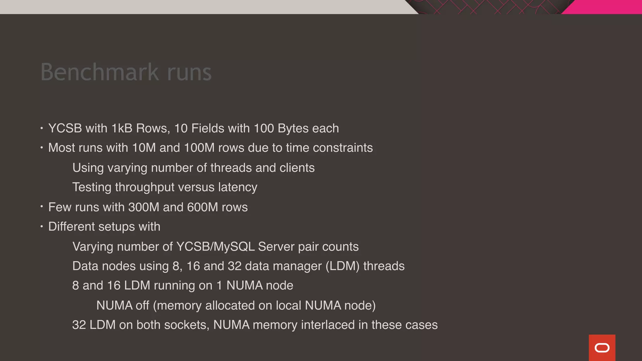 Benchmark runs
• YCSB with 1kB Rows, 10 Fields with 100 Bytes each
• Most runs with 10M and 100M rows due to time constraints
Using varying number of threads and clients
Testing throughput versus latency
• Few runs with 300M and 600M rows
• Different setups with
Varying number of YCSB/MySQL Server pair counts
Data nodes using 8, 16 and 32 data manager (LDM) threads
8 and 16 LDM running on 1 NUMA node
NUMA off (memory allocated on local NUMA node)
32 LDM on both sockets, NUMA memory interlaced in these cases
 