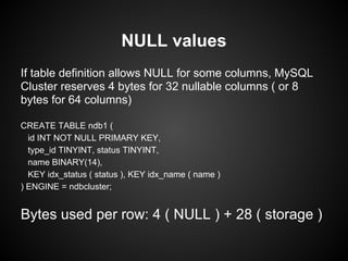 If table definition allows NULL for some columns, MySQL
Cluster reserves 4 bytes for 32 nullable columns ( or 8
bytes for 64 columns)
CREATE TABLE ndb1 (
id INT NOT NULL PRIMARY KEY,
type_id TINYINT, status TINYINT,
name BINARY(14),
KEY idx_status ( status ), KEY idx_name ( name )
) ENGINE = ndbcluster;
Bytes used per row: 4 ( NULL ) + 28 ( storage )
NULL values
 