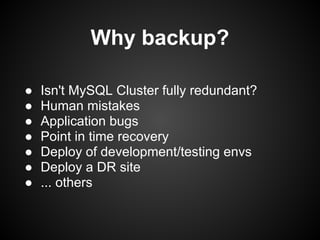 Why backup?
● Isn't MySQL Cluster fully redundant?
● Human mistakes
● Application bugs
● Point in time recovery
● Deploy of development/testing envs
● Deploy a DR site
● ... others
 