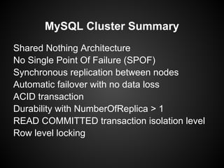 MySQL Cluster Summary
Shared Nothing Architecture
No Single Point Of Failure (SPOF)
Synchronous replication between nodes
Automatic failover with no data loss
ACID transaction
Durability with NumberOfReplica > 1
READ COMMITTED transaction isolation level
Row level locking
 