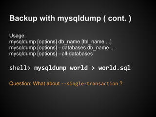 Backup with mysqldump ( cont. )
Usage:
mysqldump [options] db_name [tbl_name ...]
mysqldump [options] --databases db_name ...
mysqldump [options] --all-databases
shell> mysqldump world > world.sql
Question: What about --single-transaction ?
 