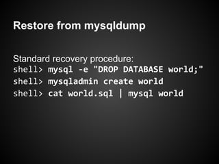 Restore from mysqldump
Standard recovery procedure:
shell> mysql -e "DROP DATABASE world;"
shell> mysqladmin create world
shell> cat world.sql | mysql world
 