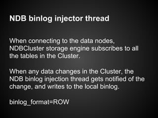 NDB binlog injector thread
When connecting to the data nodes,
NDBCluster storage engine subscribes to all
the tables in the Cluster.
When any data changes in the Cluster, the
NDB binlog injection thread gets notified of the
change, and writes to the local binlog.
binlog_format=ROW
 