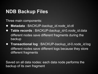NDB Backup Files
Three main components:
● Metadata : BACKUP-backup_id.node_id.ctl
● Table records : BACKUP-backup_id-0.node_id.data
different nodes save different fragments during the
backup
● Transactional log : BACKUP-backup_id-0.node_id.log
different nodes save different logs because they store
different fragments
Saved on all data nodes: each data node performs the
backup of its own fragment
 