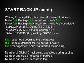 START BACKUP (cont.)
Waiting for completed, this may take several minutes
Node Did: Backup Bid started from node Mid
Node Did: Backup Bid started from node Mid completed
StartGCP: 218537 StopGCP: 218575
#Records: 2717875 #LogRecords: 167
Data: 1698871988 bytes Log: 99056 bytes
Did : data node coordinating the backup
Bid : unique identifier for the current backup
Mid : management node that started the backup
Number of Global Checkpoints executed during backup
Number and size of records in backup
Number and size of records in log
 