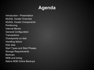 Agenda
Introduction - Presentation
MySQL Cluster Overview
MySQL Cluster Components
Partitioning
Internal Blocks
General Configuration
Transactions
Checkpoints on disk
Handling failure
Disk data
Start Types and Start Phases
Storage Requirements
Backups
NDB and binlog
Native NDB Online Backups
 