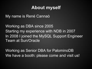 About myself
My name is René Cannaò
Working as DBA since 2005
Starting my experience with NDB in 2007
In 2008 I joined the MySQL Support Engineer
Team at Sun/Oracle
Working as Senior DBA for PalominoDB
We have a booth: please come and visit us!
 