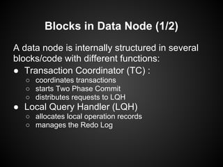 Blocks in Data Node (1/2)
A data node is internally structured in several
blocks/code with different functions:
● Transaction Coordinator (TC) :
○ coordinates transactions
○ starts Two Phase Commit
○ distributes requests to LQH
● Local Query Handler (LQH)
○ allocates local operation records
○ manages the Redo Log
 