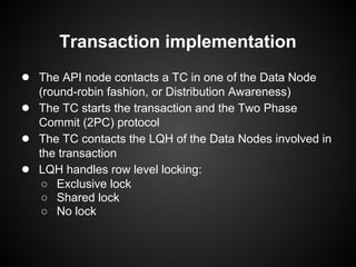 Transaction implementation
● The API node contacts a TC in one of the Data Node
(round-robin fashion, or Distribution Awareness)
● The TC starts the transaction and the Two Phase
Commit (2PC) protocol
● The TC contacts the LQH of the Data Nodes involved in
the transaction
● LQH handles row level locking:
○ Exclusive lock
○ Shared lock
○ No lock
 