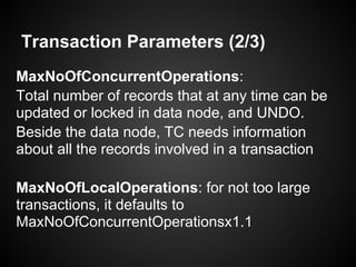 Transaction Parameters (2/3)
MaxNoOfConcurrentOperations:
Total number of records that at any time can be
updated or locked in data node, and UNDO.
Beside the data node, TC needs information
about all the records involved in a transaction
MaxNoOfLocalOperations: for not too large
transactions, it defaults to
MaxNoOfConcurrentOperationsx1.1
 