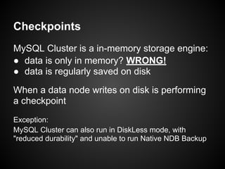 Checkpoints
MySQL Cluster is a in-memory storage engine:
● data is only in memory? WRONG!
● data is regularly saved on disk
When a data node writes on disk is performing
a checkpoint
Exception:
MySQL Cluster can also run in DiskLess mode, with
"reduced durability" and unable to run Native NDB Backup
 