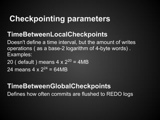 Checkpointing parameters
TimeBetweenLocalCheckpoints
Doesn't define a time interval, but the amount of writes
operations ( as a base-2 logarithm of 4-byte words) .
Examples:
20 ( default ) means 4 x 220
= 4MB
24 means 4 x 224
= 64MB
TimeBetweenGlobalCheckpoints
Defines how often commits are flushed to REDO logs
 