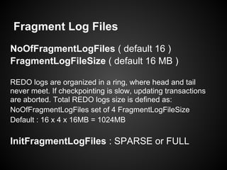 Fragment Log Files
NoOfFragmentLogFiles ( default 16 )
FragmentLogFileSize ( default 16 MB )
REDO logs are organized in a ring, where head and tail
never meet. If checkpointing is slow, updating transactions
are aborted. Total REDO logs size is defined as:
NoOfFragmentLogFiles set of 4 FragmentLogFileSize
Default : 16 x 4 x 16MB = 1024MB
InitFragmentLogFiles : SPARSE or FULL
 