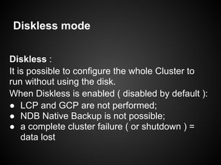 Diskless mode
Diskless :
It is possible to configure the whole Cluster to
run without using the disk.
When Diskless is enabled ( disabled by default ):
● LCP and GCP are not performed;
● NDB Native Backup is not possible;
● a complete cluster failure ( or shutdown ) =
data lost
 