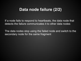 Data node failure (2/2)
If a node fails to respond to heartbeats, the data node that
detects the failure communicates it to other data nodes
The data nodes stop using the failed node and switch to the
secondary node for the same fragment
 