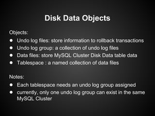 Objects:
● Undo log files: store information to rollback transactions
● Undo log group: a collection of undo log files
● Data files: store MySQL Cluster Disk Data table data
● Tablespace : a named collection of data files
Notes:
● Each tablespace needs an undo log group assigned
● currently, only one undo log group can exist in the same
MySQL Cluster
Disk Data Objects
 