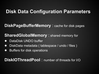Disk Data Configuration Parameters
DiskPageBufferMemory : cache for disk pages
SharedGlobalMemory : shared memory for
● DataDisk UNDO buffer
● DiskData metadata ( tablespace / undo / files )
● Buffers for disk operations
DiskIOThreadPool : number of threads for I/O
 
