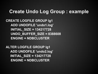 CREATE LOGFILE GROUP lg1
ADD UNDOFILE 'undo1.log'
INITIAL_SIZE = 134217728
UNDO_BUFFER_SIZE = 8388608
ENGINE = NDBCLUSTER
ALTER LOGFILE GROUP lg1
ADD UNDOFILE 'undo2.log'
INITIAL_SIZE = 134217728
ENGINE = NDBCLUSTER
Create Undo Log Group : example
 