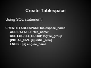 Using SQL statement:
CREATE TABLESPACE tablespace_name
ADD DATAFILE 'file_name'
USE LOGFILE GROUP logfile_group
[INITIAL_SIZE [=] initial_size]
ENGINE [=] engine_name
Create Tablespace
 