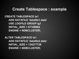 CREATE TABLESPACE ts1
ADD DATAFILE 'datafile1.data'
USE LOGFILE GROUP lg1
INITIAL_SIZE = 67108864
ENGINE = NDBCLUSTER;
ALTER TABLESPACE ts1
ADD DATAFILE 'datafile2.data'
INITIAL_SIZE = 134217728
ENGINE = NDBCLUSTER;
Create Tablespace : example
 