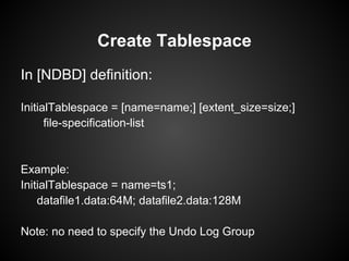 In [NDBD] definition:
InitialTablespace = [name=name;] [extent_size=size;]
file-specification-list
Example:
InitialTablespace = name=ts1;
datafile1.data:64M; datafile2.data:128M
Note: no need to specify the Undo Log Group
Create Tablespace
 
