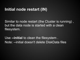 Initial node restart (IN)
Similar to node restart (the Cluster is running) ,
but the data node is started with a clean
filesystem.
Use --initial to clean the filesystem .
Note: --initial doesn't delete DiskData files
 