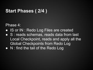 Start Phases ( 2/4 )
Phase 4:
● IS or IN : Redo Log Files are created
● S : reads schemas, reads data from last
Local Checkpoint, reads and apply all the
Global Checkpoints from Redo Log
● N : find the tail of the Redo Log
 