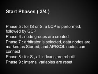 Start Phases ( 3/4 )
Phase 5 : for IS or S, a LCP is performed,
followed by GCP
Phase 6 : node groups are created
Phase 7 : arbitrator is selected, data nodes are
marked as Started, and API/SQL nodes can
connect
Phase 8 : for S , all indexes are rebuilt
Phase 9 : internal variables are reset
 