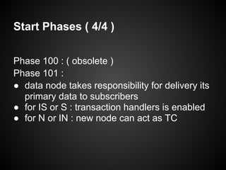 Start Phases ( 4/4 )
Phase 100 : ( obsolete )
Phase 101 :
● data node takes responsibility for delivery its
primary data to subscribers
● for IS or S : transaction handlers is enabled
● for N or IN : new node can act as TC
 