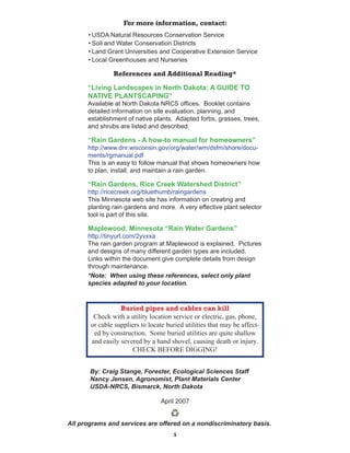 For more information, contact:
      • USDA Natural Resources Conservation Service
      • Soil and Water Conservation Districts
      • Land Grant Universities and Cooperative Extension Service
      • Local Greenhouses and Nurseries

               References and Additional Reading*

      “Living Landscapes in North Dakota: A GUIDE TO
      NATIVE PLANTSCAPING”
      Available at North Dakota NRCS offices. Booklet contains
      detailed information on site evaluation, planning, and
      establishment of native plants. Adapted forbs, grasses, trees,
      and shrubs are listed and described.

      “Rain Gardens - A how-to manual for homeowners”
      http://www.dnr.wisconsin.gov/org/water/wm/dsfm/shore/docu-
      ments/rgmanual.pdf
      This is an easy to follow manual that shows homeowners how
      to plan, install, and maintain a rain garden.

      “Rain Gardens, Rice Creek Watershed District”
      http://ricecreek.org/bluethumb/raingardens
      This Minnesota web site has information on creating and
      planting rain gardens and more. A very effective plant selector
      tool is part of this site.

      Maplewood, Minnesota “Rain Water Gardens”
      http://tinyurl.com/2yvxxa
      The rain garden program at Maplewood is explained. Pictures
      and designs of many different garden types are included.
      Links within the document give complete details from design
      through maintenance.
      *Note: When using these references, select only plant
      species adapted to your location.



                  Buried pipes and cables can kill
        Check with a utility location service or electric, gas, phone,
       or cable suppliers to locate buried utilities that may be affect-
        ed by construction. Some buried utilities are quite shallow
       and easily severed by a hand shovel, causing death or injury.
                      CHECK BEFORE DIGGING!


       By: Craig Stange, Forester, Ecological Sciences Staff
       Nancy Jensen, Agronomist, Plant Materials Center
       USDA-NRCS, Bismarck, North Dakota

                                  April 2007


All programs and services are offered on a nondiscriminatory basis.
                                       5
 