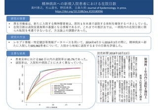 • 厚生労働省は，新たに入院する精神障害者は，原則 1 年未満で退院する体制を確保するべきとしている。
• 在院日数は退院促進施策の基盤となる情報であるが，これまでの推計法では，一病院内の在院日数に限
られ転院を考慮できないなど，方法論上の課題があった。
• レセプト情報・特定健診等情報データベースを用いて，2014年4月から2016年3月の間に，精神病床へ新
たに入院した605,982患者について，入院から地域に退院するまでの日数を評価した。
読売新聞 2018年10月13日
精神病床への新規入院患者における在院日数
奥村泰之，杉山直也，野田寿恵，立森久照: Journal of Epidemiology. in press.
https://doi.org/10.2188/jea.JE20180096
研究の背景
研究の方法
• 患者全体における360 日以内の退院率は 85.7%であった。
• 退院率は，入院料や病院ごとに大きく異なっていた。
主要な結果
 