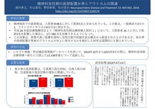 • 精神病床での医師数は，入院患者48名に対して医師1名と定められている。この数は，一般病床の3分の
1，フランスやイギリスの6分の1に相当する。
• 平成 26 年度診療報酬改定より「精神科急性期治療病棟入院料１」において，入院患者 16 人に対して医
師1名を配置した場合に，1日 500 点を加算できるようになった。
• この加算は，密度の高い医療を提供し在院日数の短縮を図る観点から新設されたものであるが，高水準
の医師配置が患者のアウトカムの向上に寄与するかを検討した研究は国際的にも限られていた。
• レセプト情報・特定健診等情報データベースを用いて，2014年10月から2015年9月の間に，精神科急性期
治療病棟へ新たに入院した13,138患者について追跡した。
読売新聞 2018年4月14日
精神科急性期の医師配置水準とアウトカムの関連
奥村泰之，杉山直也，野田寿恵，佐方信夫: Neuropsychiatric Disease and Treatment 14: 893-902, 2018.
https://doi.org/10.2147/NDT.S160176
研究の背景
研究の方法
• 高水準の医師配置は，①⻑期入院の抑制，②再入院の抑
制，③退院後の受診回数の増加と関連していた。
主要な結果
16.9
21.3
0
5
10
15
20
高高高 低高高
長長長長長(%)
日日の長長長長90
13.0
14.4
0
5
10
15
高高高 低高高
再長長長(%)
退長 日日日の再長長90
22.2
17.5 16.415.0
30.430.0
17.5
20.6
13.4
16.9
0
10
20
30
回0 回1-2 回3-4 回5-6 回日回7
構構構長(%)
医医高高
高高高
低高高
退長 日日日の外外外外回外90
 