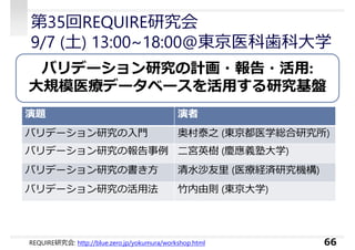 第35回REQUIRE研究会
9/7 (土) 13:00~18:00@東京医科⻭科大学
66
バリデーション研究の計画・報告・活用:
大規模医療データベースを活用する研究基盤
演題 演者
バリデーション研究の⼊門 奥村泰之 (東京都医学総合研究所)
バリデーション研究の報告事例 二宮英樹 (慶應義塾大学)
バリデーション研究の書き方 清水沙友⾥ (医療経済研究機構)
バリデーション研究の活⽤法 竹内由則 (東京大学)
REQUIRE研究会: http://blue.zero.jp/yokumura/workshop.html
 