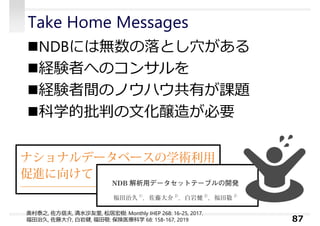 Take Home Messages
NDBには無数の落とし⽳がある
経験者へのコンサルを
経験者間のノウハウ共有が課題
科学的批判の⽂化醸造が必要
87
奥村泰之, 佐方信夫, 清水沙友⾥, 松居宏樹: Monthly IHEP 268: 16-25, 2017.
福田治久, 佐藤大介, 白岩健, 福田敬: 保険医療科学 68: 158-167, 2019
 
